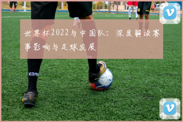 世界杯2022与中国队:深度解读赛事影响与足球发展