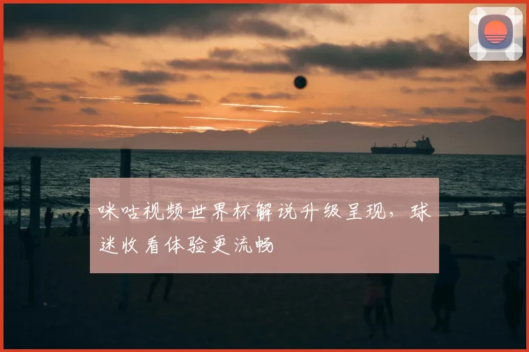 咪咕视频世界杯解说升级呈现,球迷收看体验更流畅