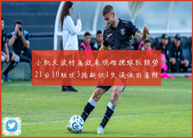 小凯文波特高效表现难挽球队颓势21分10助攻3抢断仅1失误依旧落败