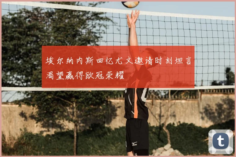 埃尔纳内斯回忆尤文邀请时刻坦言渴望赢得欧冠荣耀