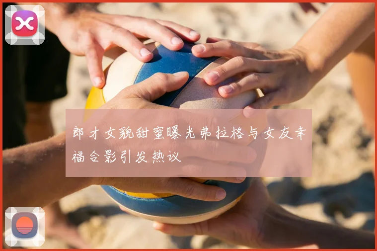 郎才女貌甜蜜曝光弗拉格与女友幸福合影引发热议