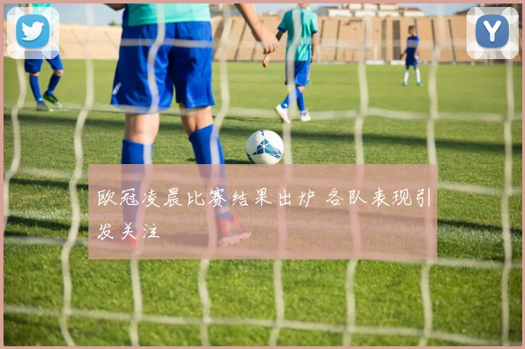 欧冠凌晨比赛结果出炉 各队表现引发关注