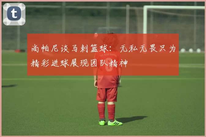 尚帕尼谈马刺篮球：无私无畏只为精彩进球展现团队精神