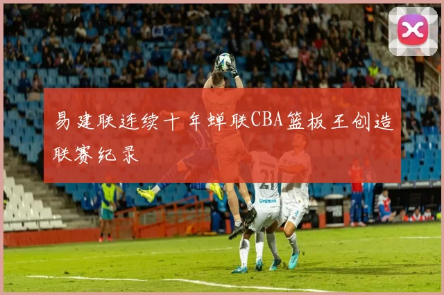 易建联连续十年蝉联CBA篮板王创造联赛纪录