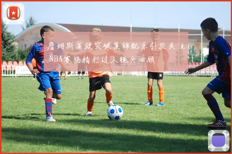 詹姆斯高效突破集锦配乐引发关注 NBA赛场精彩过人镜头回顾