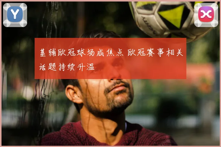 基辅欧冠球场成焦点 欧冠赛事相关话题持续升温