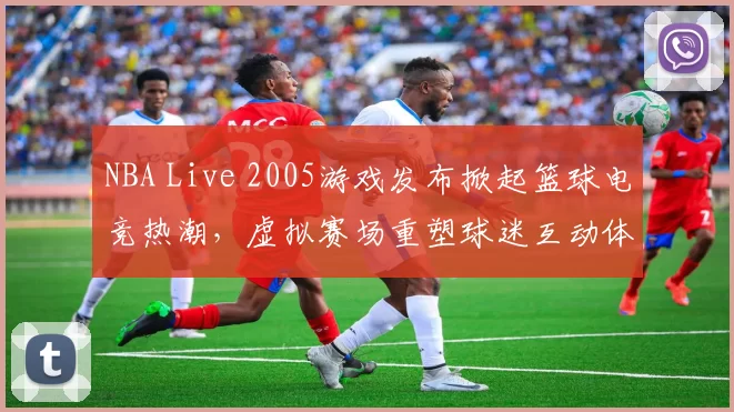 NBA Live 2005游戏发布掀起篮球电竞热潮，虚拟赛场重塑球迷互动体验