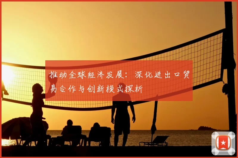 推动全球经济发展：深化进出口贸易合作与创新模式探析