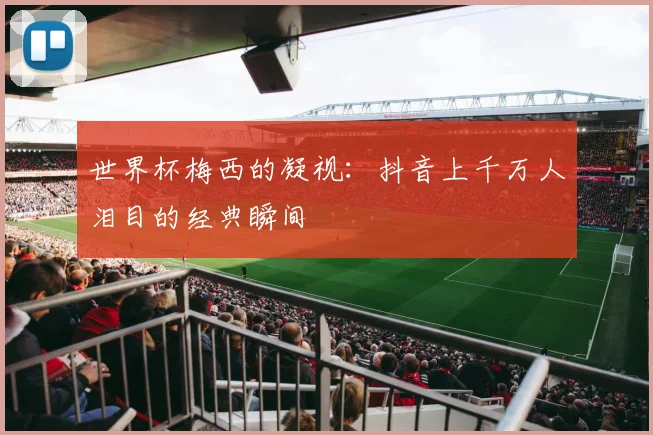世界杯梅西的凝视:抖音上千万人泪目的经典瞬间