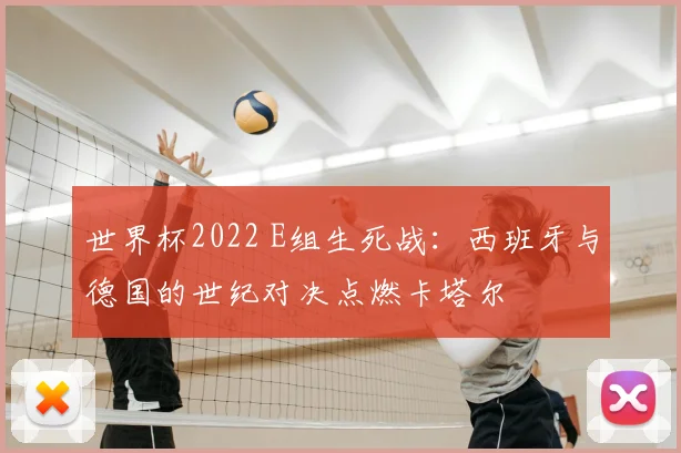世界杯2022 E组生死战:西班牙与德国的世纪对决点燃卡塔尔