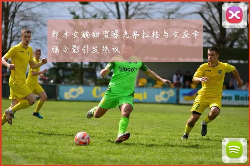 郎才女貌甜蜜曝光弗拉格与女友幸福合影引发热议