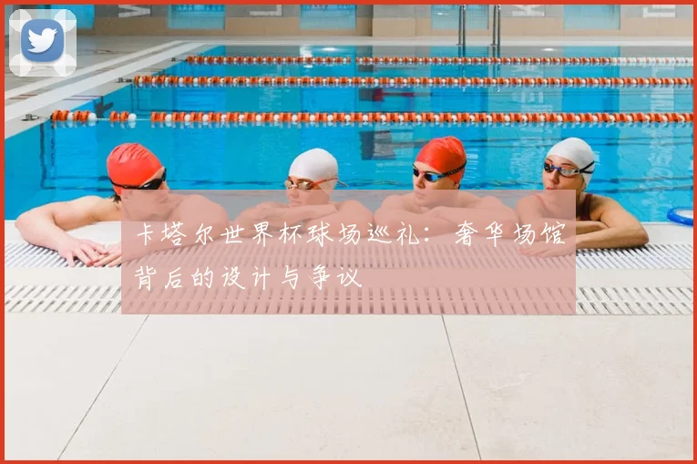 卡塔尔世界杯球场巡礼：奢华场馆背后的设计与争议