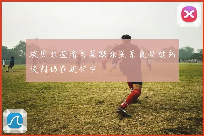埃贝尔澄清与莱默尔关系良好续约谈判仍在进行中